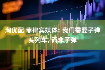 淘优配 菲律宾媒体: 我们需要子弹头列车, 而非子弹