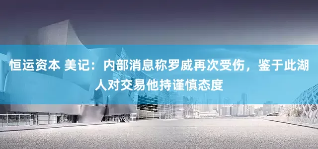 恒运资本 美记：内部消息称罗威再次受伤，鉴于此湖人对交易他持谨慎态度