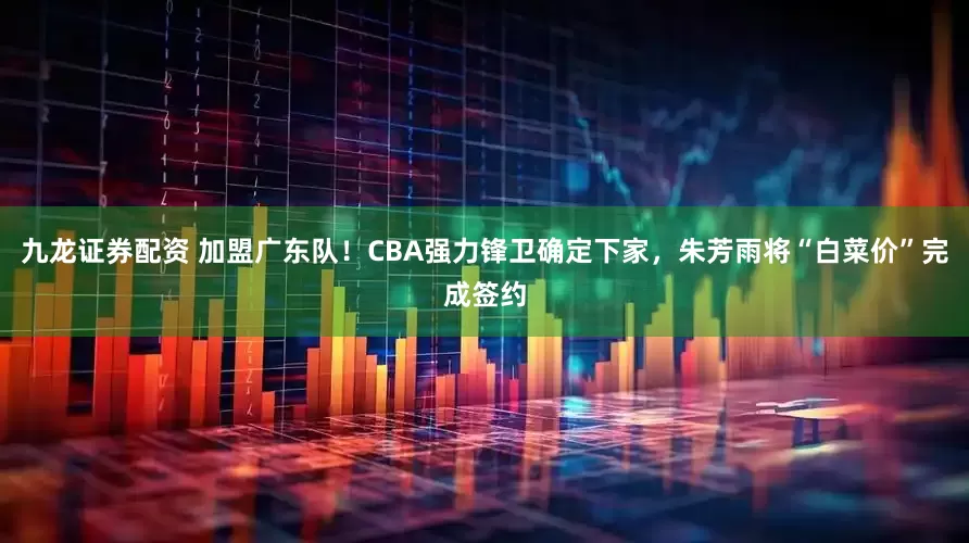 九龙证券配资 加盟广东队！CBA强力锋卫确定下家，朱芳雨将“白菜价”完成签约