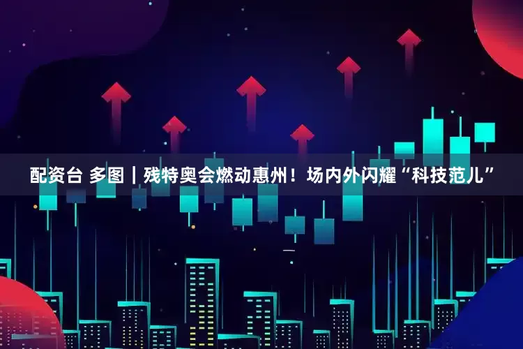 配资台 多图｜残特奥会燃动惠州！场内外闪耀“科技范儿”