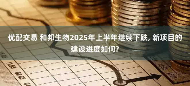 优配交易 和邦生物2025年上半年继续下跌, 新项目的建设进度如何?