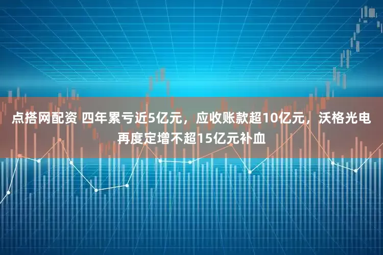 点搭网配资 四年累亏近5亿元，应收账款超10亿元，沃格光电再度定增不超15亿元补血