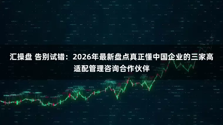 汇操盘 告别试错：2026年最新盘点真正懂中国企业的三家高适配管理咨询合作伙伴