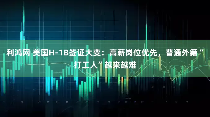 利鸿网 美国H-1B签证大变：高薪岗位优先，普通外籍“打工人”越来越难