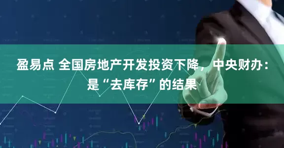 盈易点 全国房地产开发投资下降，中央财办：是“去库存”的结果